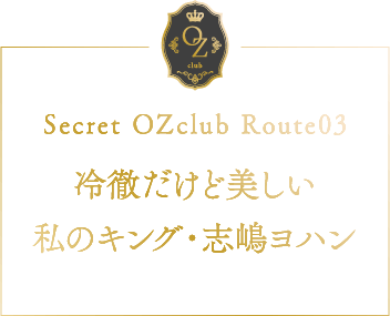 Secret OZclub Route03 冷徹だけど美しい私のキング・志嶋ヨハン